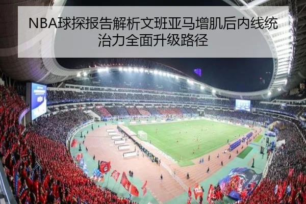 NBA球探报告解析文班亚马增肌后内线统治力全面升级路径
