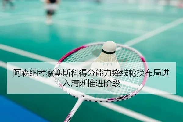 阿森纳考察塞斯科得分能力锋线轮换布局进入清晰推进阶段